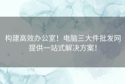 构建高效办公室！电脑三大件批发网提供一站式解决方案！