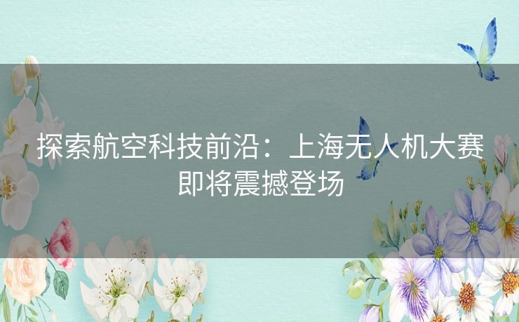 探索航空科技前沿：上海无人机大赛即将震撼登场