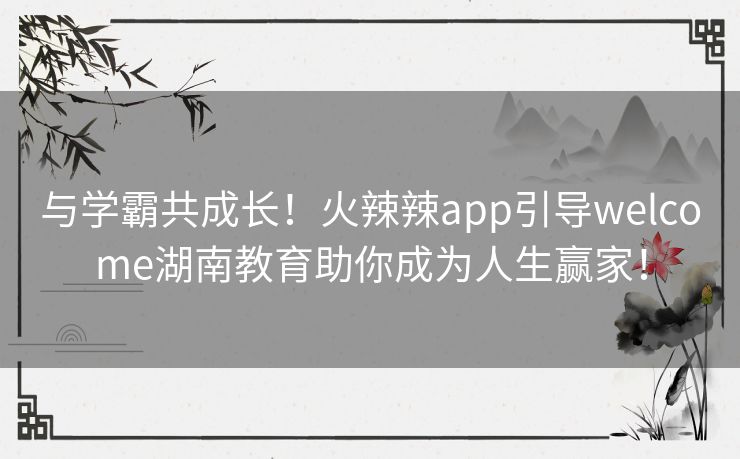 与学霸共成长！火辣辣app引导welcome湖南教育助你成为人生赢家！